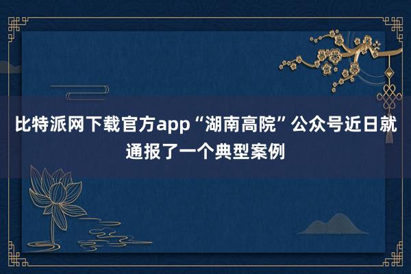 比特派网下载官方app“湖南高院”公众号近日就通报了一个典型案例