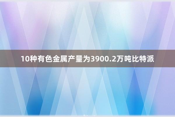 10种有色金属产量为3900.2万吨比特派